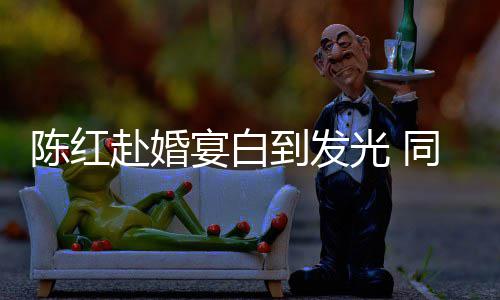 光 张纪中状到发同框态好宴白陈红赴婚